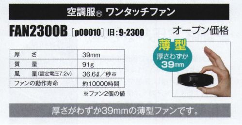 山田辰 P00010 空調服 ワンタッチファン（FAN2300B） 進化を続ける定番ファン薄型。厚さわずか39mm。バッテリー、ケーブルは別売りです。【専用バッテリーセット】p00012（LISUPER1）【専用バッテリー】p0003（BTSP1）【専用ロングケーブル】p00002（CBB500）※その他デバイスとの互換性はございません。【仕様】厚さ:39mm重量:91g風量(設定電圧7.2V):36.6L/秒(ファン2個の値)ファンの動作寿命:約10000時間※「空調服」は、(株)セフト研究所・(株)空調服の特許及び技術を使用しています。※「空調服」は、(株)セフト研究所・(株)空調服のファン付きウェア、その付属品、及びこれらを示すブランドです。※「空調服」は、(株)セフト研究所・(株)空調服の商標です。※この商品はご注文後のキャンセル、返品及び交換は出来ませんのでご注意下さい。※なお、この商品のお支払方法は、先振込（代金引換以外）にて承り、ご入金確認後の手配となります。 サイズ／スペック